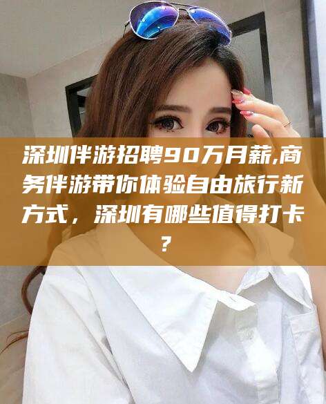 新泰深圳伴游招聘90万月薪,商务伴游带你体验自由旅行新方式，深圳有哪些值得打卡？