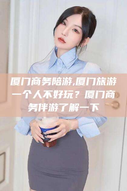 新泰厦门商务陪游,厦门旅游一个人不好玩？厦门商务伴游了解一下