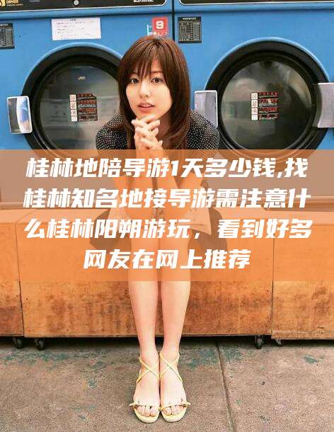 新泰桂林地陪导游1天多少钱,找桂林知名地接导游需注意什么桂林阳朔游玩，看到好多网友在网上推荐