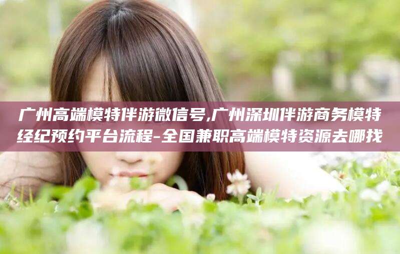 新泰广州高端模特伴游微信号,广州深圳伴游商务模特经纪预约平台流程-全国兼职高端模特资源去哪找
