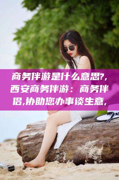 新泰商务伴游是什么意思?,西安商务伴游：商务伴侣,协助您办事谈生意,