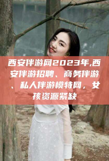新泰西安伴游网2023年,西安伴游招聘、商务伴游、私人伴游模特网，女孩资源紧缺