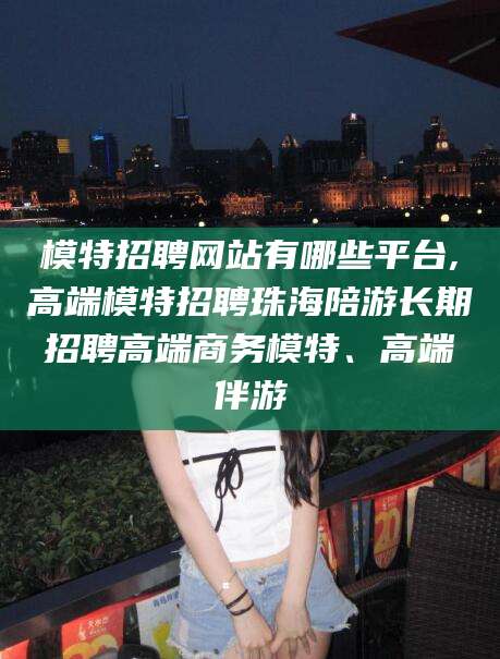 新泰模特招聘网站有哪些平台,高端模特招聘珠海陪游长期招聘高端商务模特、高端伴游