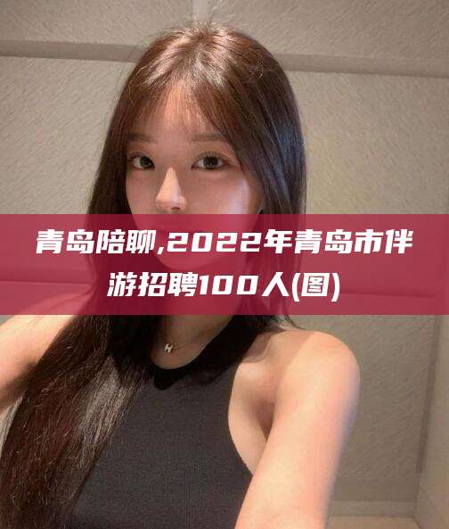 新泰青岛陪聊,2022年青岛市伴游招聘100人(图)