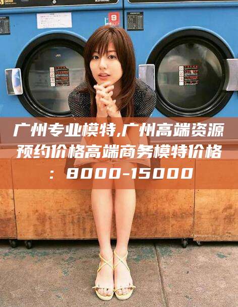 新泰广州专业模特,广州高端资源预约价格高端商务模特价格：8000-15000