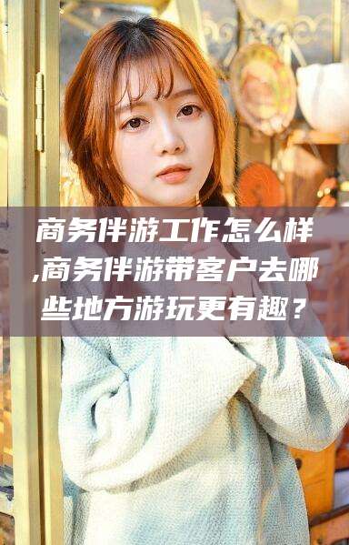 新泰商务伴游工作怎么样,商务伴游带客户去哪些地方游玩更有趣？