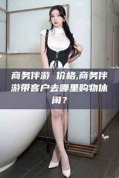 新泰商务伴游 价格,商务伴游带客户去哪里购物休闲？