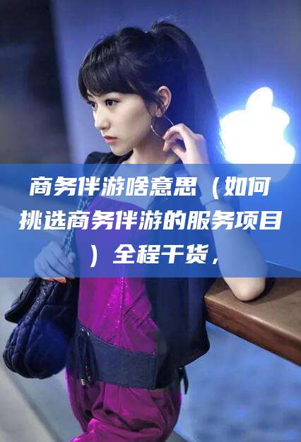 新泰商务伴游啥意思（如何挑选商务伴游的服务项目）全程干货，