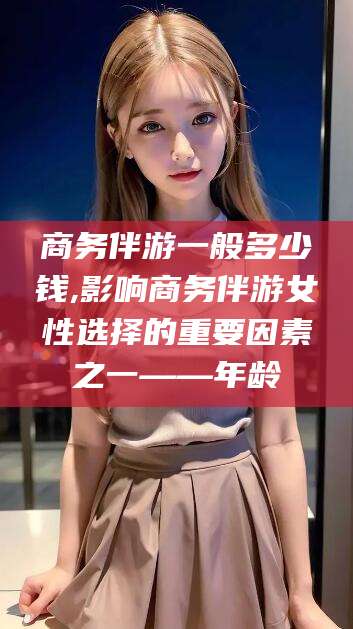 新泰商务伴游一般多少钱,影响商务伴游女性选择的重要因素之一——年龄