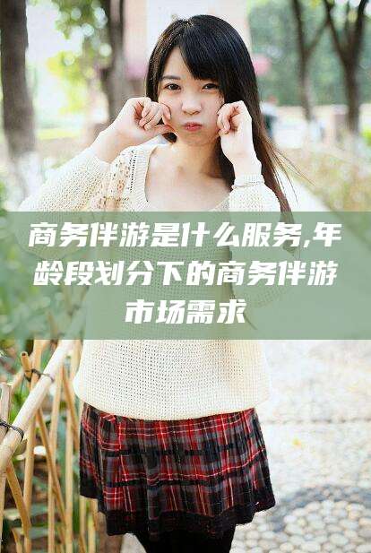 新泰商务伴游是什么服务,年龄段划分下的商务伴游市场需求