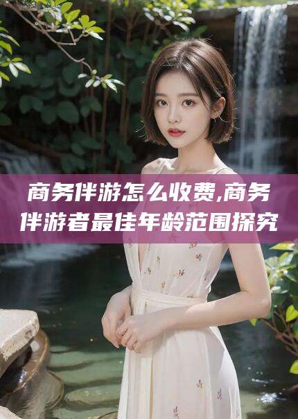 新泰商务伴游怎么收费,商务伴游者最佳年龄范围探究