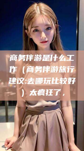 新泰商务伴游是什么工作（商务伴游旅行建议:去哪玩比较好）太疯狂了，